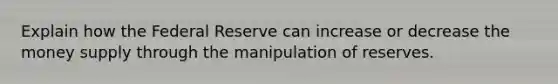 Explain how the Federal Reserve can increase or decrease the money supply through the manipulation of reserves.