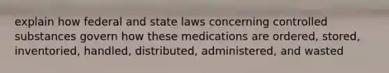 explain how federal and state laws concerning controlled substances govern how these medications are ordered, stored, inventoried, handled, distributed, administered, and wasted