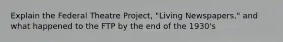 Explain the Federal Theatre Project, "Living Newspapers," and what happened to the FTP by the end of the 1930's