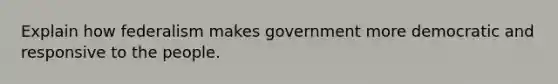 Explain how federalism makes government more democratic and responsive to the people.