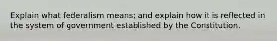 Explain what federalism means; and explain how it is reflected in the system of government established by the Constitution.