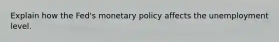 Explain how the Fed's monetary policy affects the unemployment level.