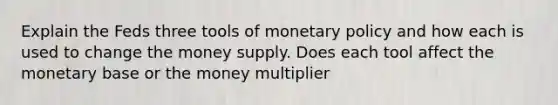 Explain the Feds three tools of monetary policy and how each is used to change the money supply. Does each tool affect the monetary base or the money multiplier