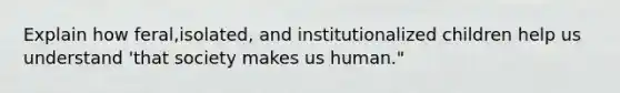 Explain how feral,isolated, and institutionalized children help us understand 'that society makes us human."