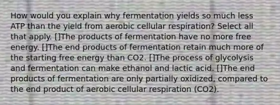 How would you explain why fermentation yields so much less ATP than the yield from aerobic cellular respiration? Select all that apply. []The products of fermentation have no more free energy. []The end products of fermentation retain much more of the starting free energy than CO2. []The process of glycolysis and fermentation can make ethanol and lactic acid. []The end products of fermentation are only partially oxidized, compared to the end product of aerobic cellular respiration (CO2).