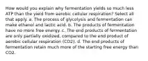 How would you explain why fermentation yields so much less ATP than the yield from aerobic cellular respiration? Select all that apply. a. The process of glycolysis and fermentation can make ethanol and lactic acid. b. The products of fermentation have no more free energy. c. The end products of fermentation are only partially oxidized, compared to the end product of aerobic cellular respiration (CO2). d. The end products of fermentation retain much more of the starting free energy than CO2.