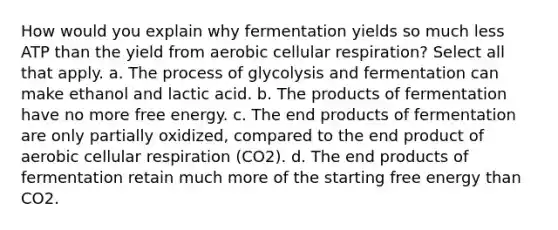 How would you explain why fermentation yields so much less ATP than the yield from aerobic <a href='https://www.questionai.com/knowledge/k1IqNYBAJw-cellular-respiration' class='anchor-knowledge'>cellular respiration</a>? Select all that apply. a. The process of glycolysis and fermentation can make ethanol and lactic acid. b. The products of fermentation have no more free energy. c. The end products of fermentation are only partially oxidized, compared to the end product of aerobic cellular respiration (CO2). d. The end products of fermentation retain much more of the starting free energy than CO2.