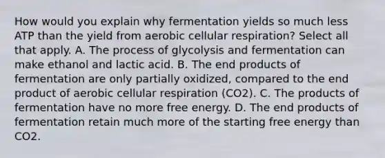 How would you explain why fermentation yields so much less ATP than the yield from aerobic cellular respiration? Select all that apply. A. The process of glycolysis and fermentation can make ethanol and lactic acid. B. The end products of fermentation are only partially oxidized, compared to the end product of aerobic cellular respiration (CO2). C. The products of fermentation have no more free energy. D. The end products of fermentation retain much more of the starting free energy than CO2.