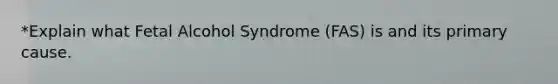 *Explain what Fetal Alcohol Syndrome (FAS) is and its primary cause.