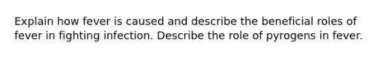 Explain how fever is caused and describe the beneficial roles of fever in fighting infection. Describe the role of pyrogens in fever.