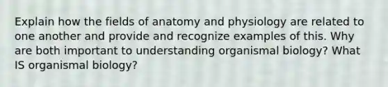 Explain how the fields of anatomy and physiology are related to one another and provide and recognize examples of this. Why are both important to understanding organismal biology? What IS organismal biology?