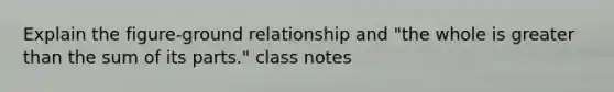 Explain the figure-ground relationship and "the whole is greater than the sum of its parts." class notes