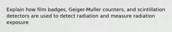 Explain how film badges, Geiger-Muller counters, and scintillation detectors are used to detect radiation and measure radiation exposure