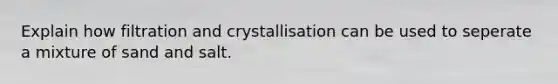 Explain how filtration and crystallisation can be used to seperate a mixture of sand and salt.