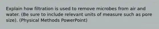 Explain how filtration is used to remove microbes from air and water. (Be sure to include relevant units of measure such as pore size). (Physical Methods PowerPoint)