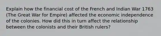 Explain how the financial cost of the French and Indian War 1763 (The Great War for Empire) affected the economic independence of the colonies. How did this in turn affect the relationship between the colonists and their British rulers?