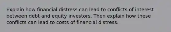 Explain how financial distress can lead to conflicts of interest between debt and equity investors. Then explain how these conflicts can lead to costs of financial distress.