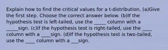 Explain how to find the critical values for a​ t-distribution. (a)Give the first step. Choose the correct answer below. (b)If the hypothesis test is​ left-tailed, use the _____ column with a _____sign. (c)If the hypothesis test is​ right-tailed, use the ____ column with a ____sign. (d)If the hypothesis test is​ two-tailed, use the ____ column with a ___sign.