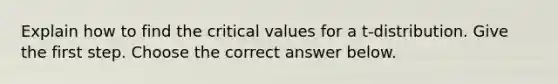 Explain how to find the critical values for a​ t-distribution. Give the first step. Choose the correct answer below.