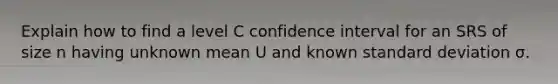 Explain how to find a level C confidence interval for an SRS of size n having unknown mean U and known standard deviation σ.