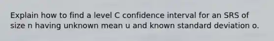 Explain how to find a level C confidence interval for an SRS of size n having unknown mean u and known standard deviation o.