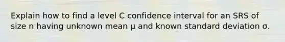 Explain how to find a level C confidence interval for an SRS of size n having unknown mean μ and known standard deviation σ.