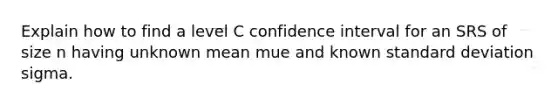 Explain how to find a level C confidence interval for an SRS of size n having unknown mean mue and known standard deviation sigma.