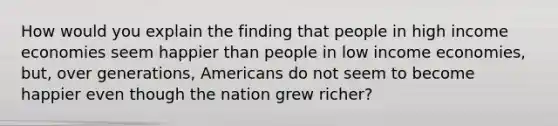 How would you explain the finding that people in high income economies seem happier than people in low income economies, but, over generations, Americans do not seem to become happier even though the nation grew richer?