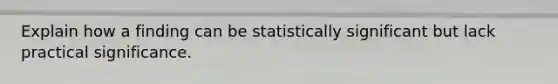 Explain how a finding can be statistically significant but lack practical significance.