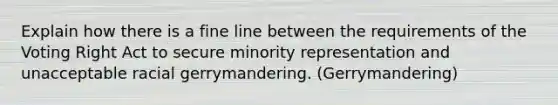 Explain how there is a fine line between the requirements of the Voting Right Act to secure minority representation and unacceptable racial gerrymandering. (Gerrymandering)