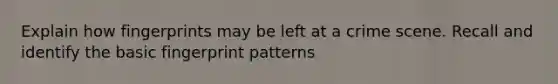 Explain how fingerprints may be left at a crime scene. Recall and identify the basic fingerprint patterns