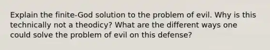 Explain the finite-God solution to the problem of evil. Why is this technically not a theodicy? What are the different ways one could solve the problem of evil on this defense?