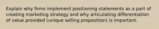 Explain why firms implement positioning statements as a part of creating marketing strategy and why articulating differentiation of value provided (unique selling proposition) is important.