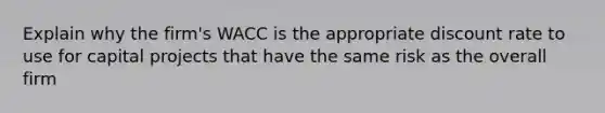 Explain why the firm's WACC is the appropriate discount rate to use for capital projects that have the same risk as the overall firm