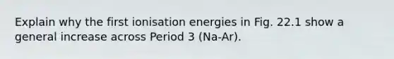 Explain why the first ionisation energies in Fig. 22.1 show a general increase across Period 3 (Na-Ar).