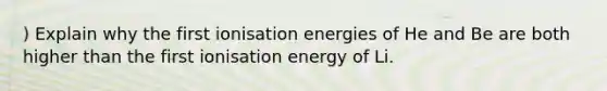 ) Explain why the first ionisation energies of He and Be are both higher than the first ionisation energy of Li.