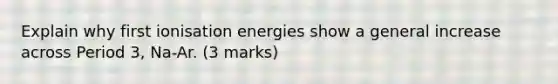 Explain why first ionisation energies show a general increase across Period 3, Na-Ar. (3 marks)