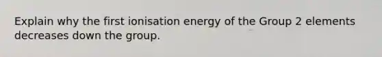 Explain why the first ionisation energy of the Group 2 elements decreases down the group.