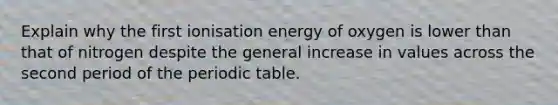 Explain why the first ionisation energy of oxygen is lower than that of nitrogen despite the general increase in values across the second period of the periodic table.