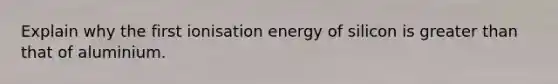 Explain why the first ionisation energy of silicon is greater than that of aluminium.