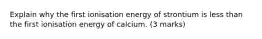 Explain why the first ionisation energy of strontium is less than the first ionisation energy of calcium. (3 marks)