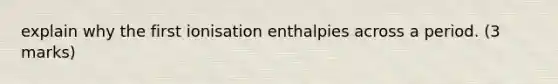 explain why the first ionisation enthalpies across a period. (3 marks)