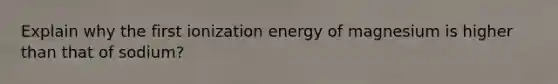 Explain why the first ionization energy of magnesium is higher than that of sodium?