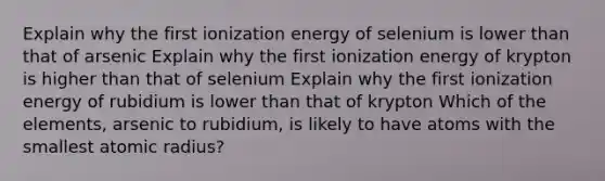 Explain why the first ionization energy of selenium is lower than that of arsenic Explain why the first ionization energy of krypton is higher than that of selenium Explain why the first ionization energy of rubidium is lower than that of krypton Which of the elements, arsenic to rubidium, is likely to have atoms with the smallest atomic radius?