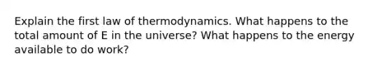 Explain the first law of thermodynamics. What happens to the total amount of E in the universe? What happens to the energy available to do work?