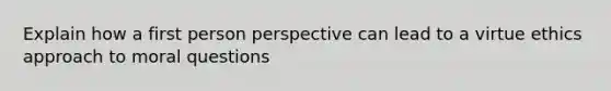 Explain how a first person perspective can lead to a virtue ethics approach to moral questions