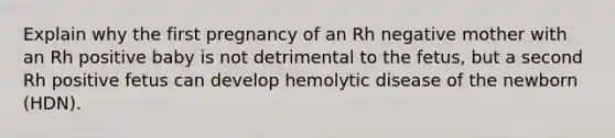 Explain why the first pregnancy of an Rh negative mother with an Rh positive baby is not detrimental to the fetus, but a second Rh positive fetus can develop hemolytic disease of the newborn (HDN).