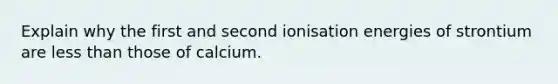 Explain why the first and second ionisation energies of strontium are less than those of calcium.