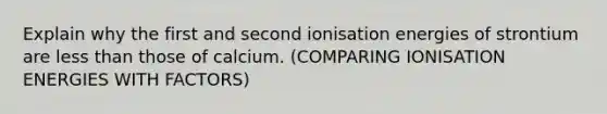 Explain why the first and second ionisation energies of strontium are less than those of calcium. (COMPARING IONISATION ENERGIES WITH FACTORS)