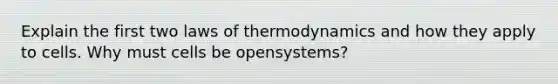 Explain the first two laws of thermodynamics and how they apply to cells. Why must cells be opensystems?